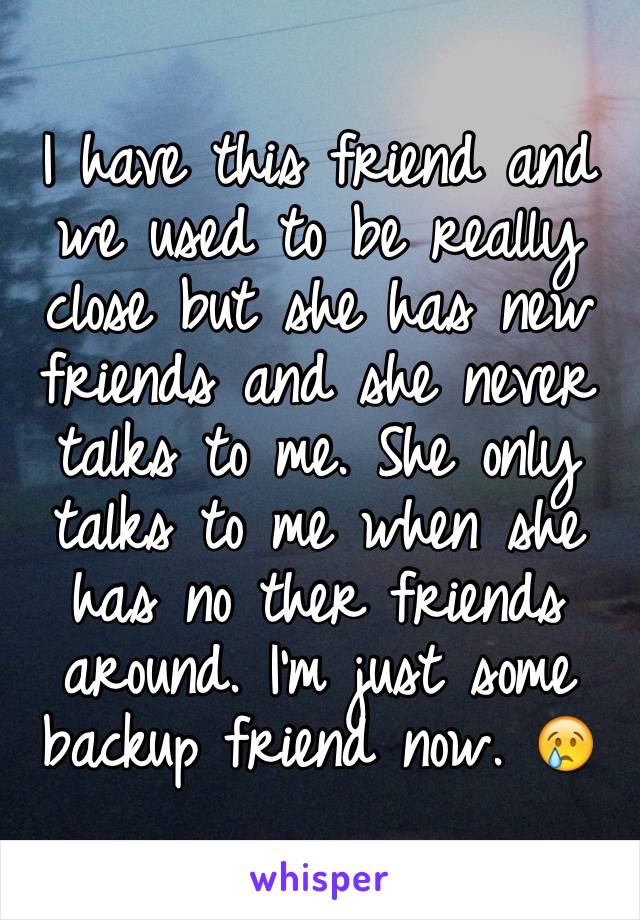 I have this friend and we used to be really close but she has new friends and she never talks to me. She only talks to me when she has no ther friends around. I'm just some backup friend now. 😢