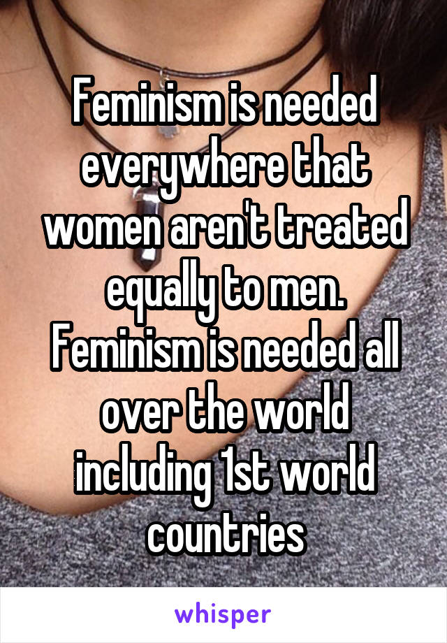 Feminism is needed everywhere that women aren't treated equally to men. Feminism is needed all over the world including 1st world countries