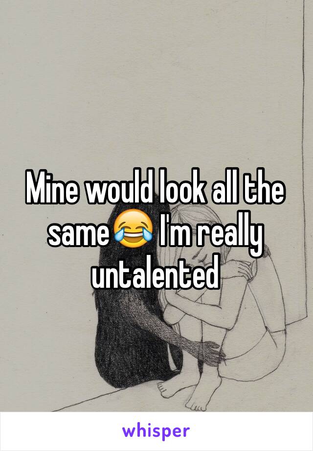 Mine would look all the same😂 I'm really untalented