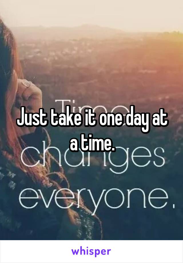 Just take it one day at a time.