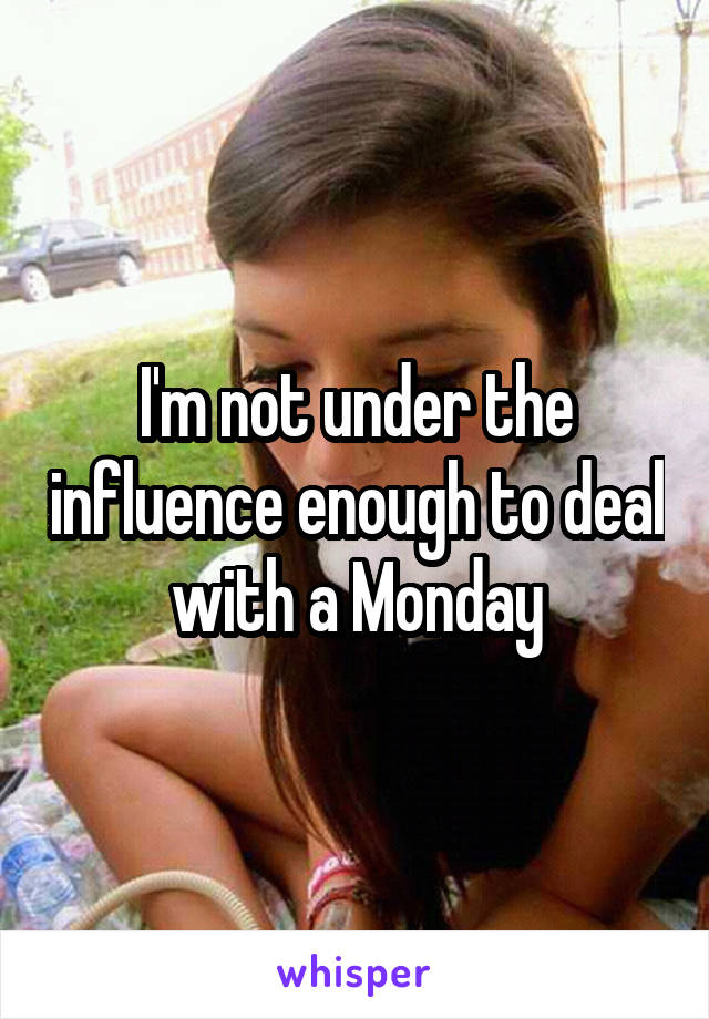 I'm not under the influence enough to deal with a Monday