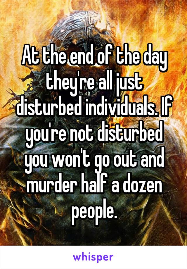 At the end of the day they're all just disturbed individuals. If you're not disturbed you won't go out and murder half a dozen people.