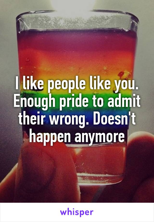 I like people like you. Enough pride to admit their wrong. Doesn't happen anymore