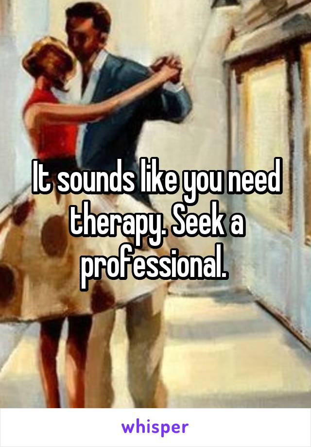 It sounds like you need therapy. Seek a professional. 