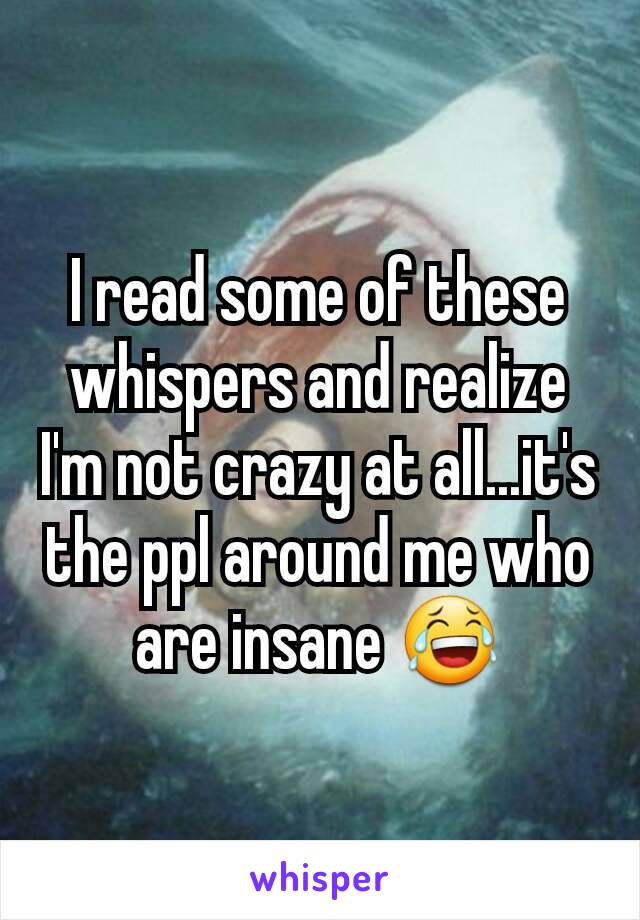 I read some of these whispers and realize I'm not crazy at all...it's the ppl around me who are insane 😂