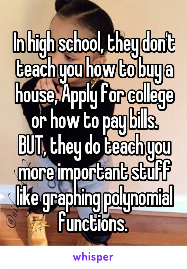 In high school, they don't teach you how to buy a house, Apply for college or how to pay bills.
BUT, they do teach you more important stuff like graphing polynomial functions. 