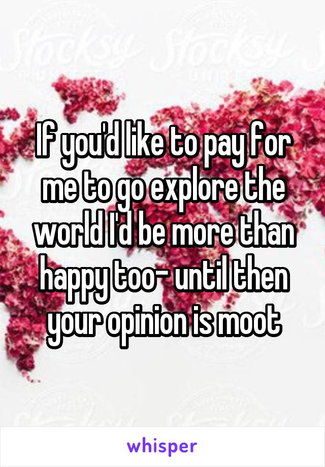 If you'd like to pay for me to go explore the world I'd be more than happy too- until then your opinion is moot