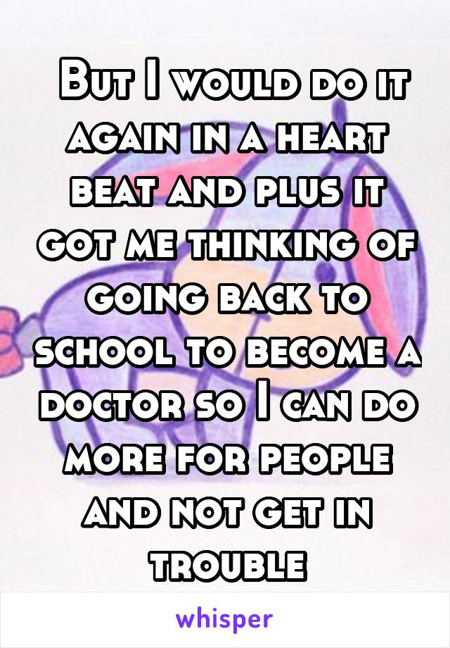  But I would do it again in a heart beat and plus it got me thinking of going back to school to become a doctor so I can do more for people and not get in trouble