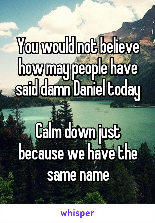 You would not believe how may people have said damn Daniel today

Calm down just because we have the same name