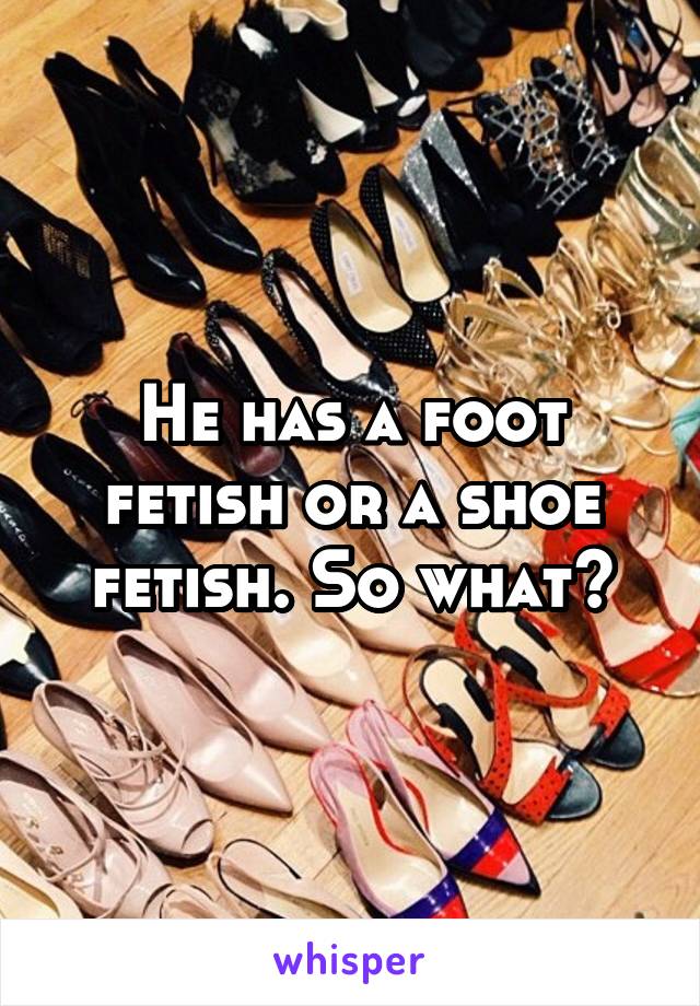 He has a foot fetish or a shoe fetish. So what?