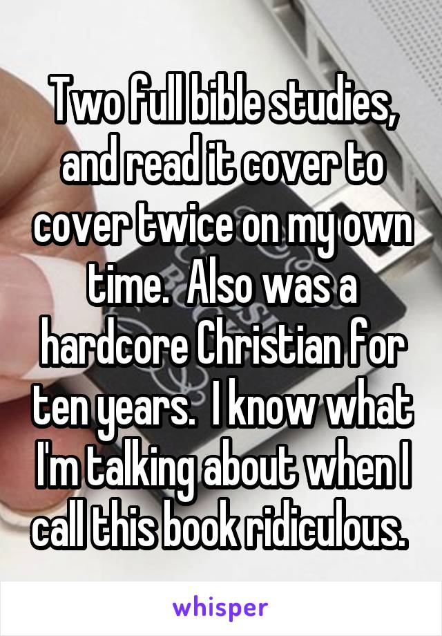 Two full bible studies, and read it cover to cover twice on my own time.  Also was a hardcore Christian for ten years.  I know what I'm talking about when I call this book ridiculous. 