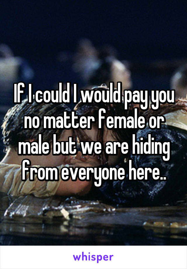 If I could I would pay you no matter female or male but we are hiding from everyone here..