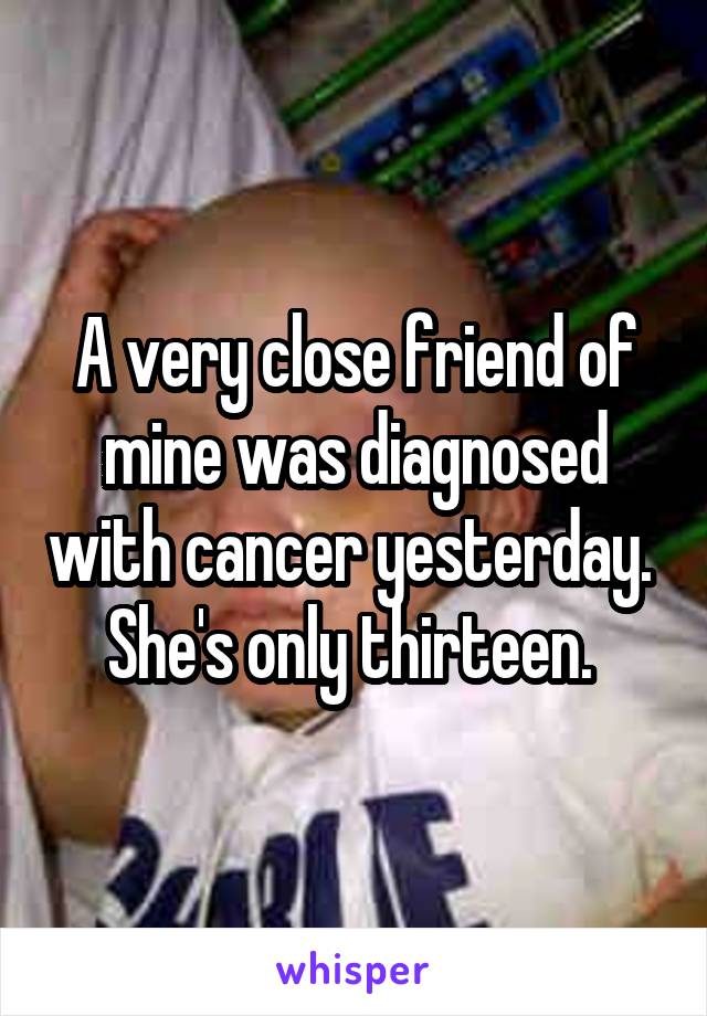 A very close friend of mine was diagnosed with cancer yesterday. 
She's only thirteen. 