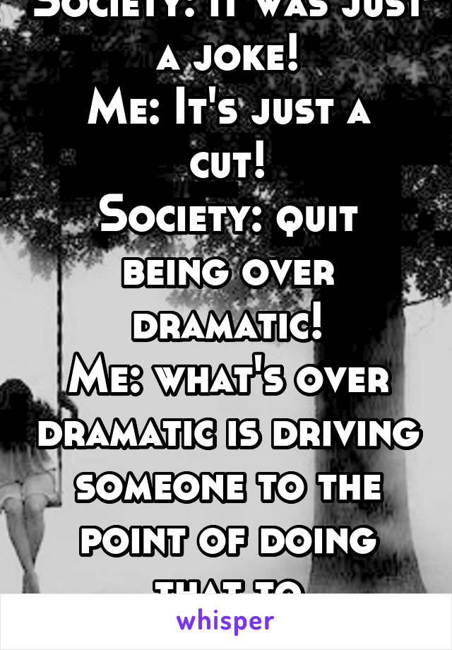 Society: it was just a joke!
Me: It's just a cut!
Society: quit being over dramatic!
Me: what's over dramatic is driving someone to the point of doing that to themselves!!!
