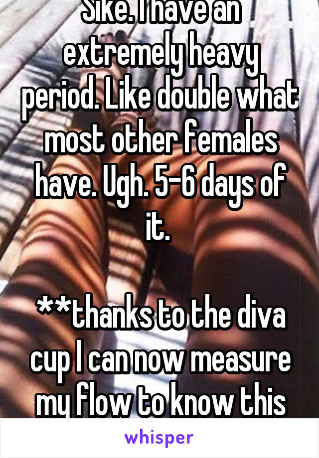 Sike. I have an extremely heavy period. Like double what most other females have. Ugh. 5-6 days of it. 

**thanks to the diva cup I can now measure my flow to know this statistic