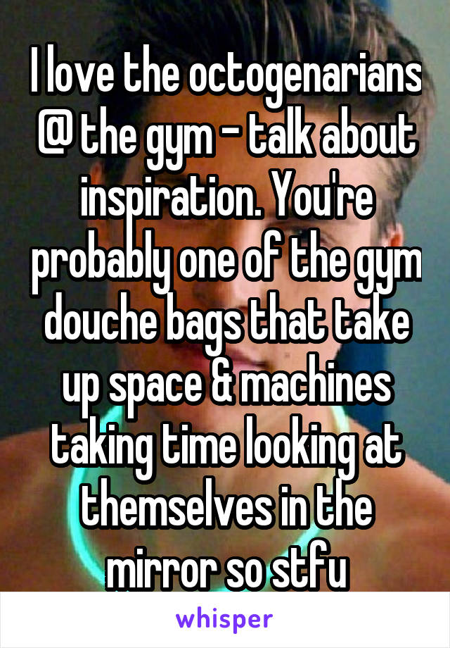 I love the octogenarians @ the gym - talk about inspiration. You're probably one of the gym douche bags that take up space & machines taking time looking at themselves in the mirror so stfu