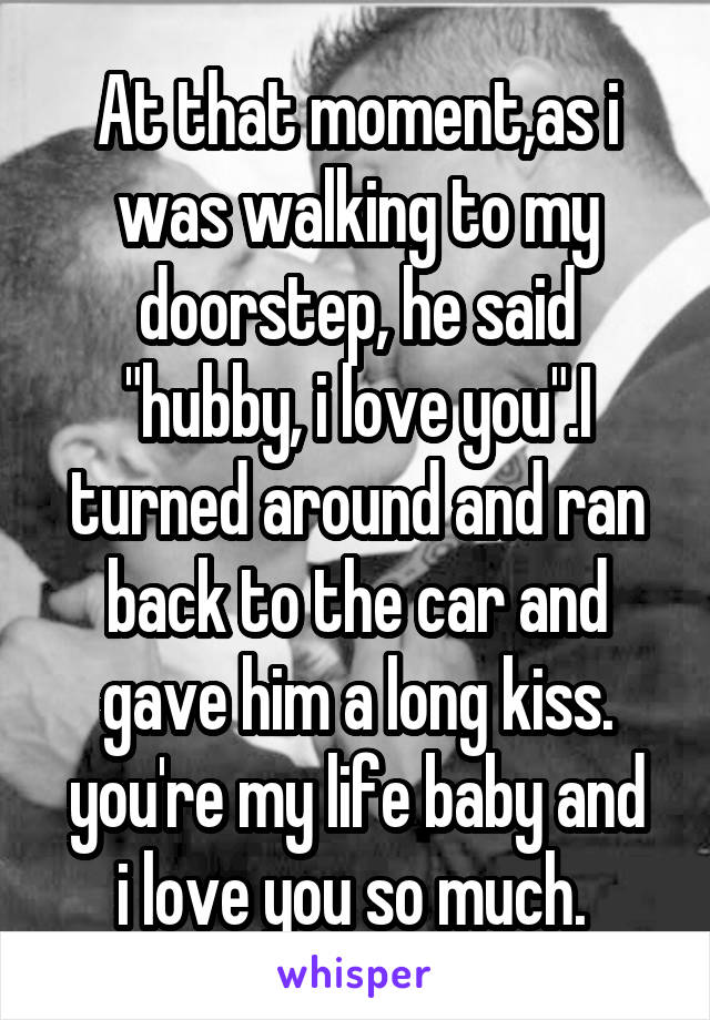 At that moment,as i was walking to my doorstep, he said "hubby, i love you".I turned around and ran back to the car and gave him a long kiss.
you're my life baby and i love you so much. 
