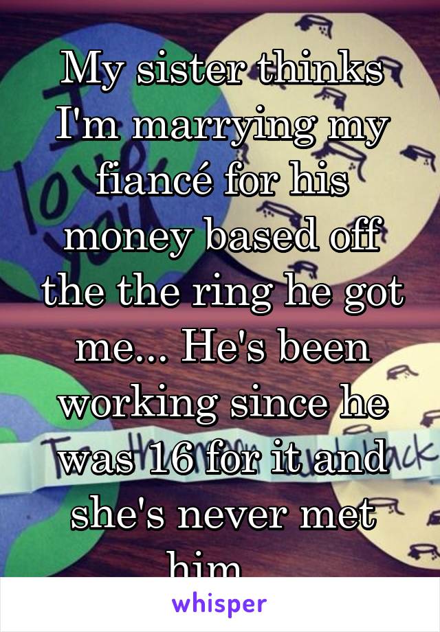My sister thinks I'm marrying my fiancé for his money based off the the ring he got me... He's been working since he was 16 for it and she's never met him...