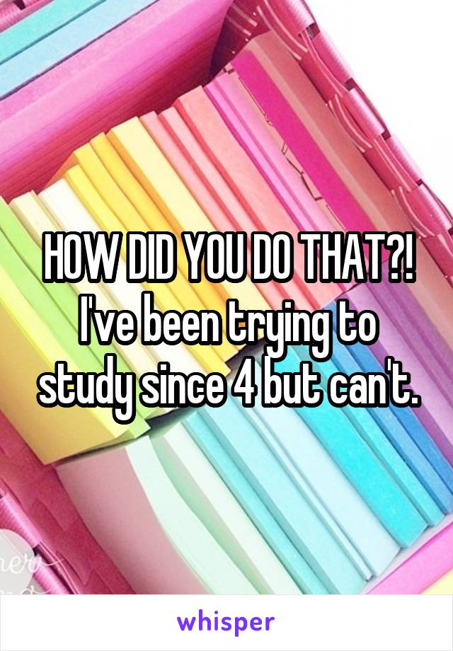 HOW DID YOU DO THAT?! I've been trying to study since 4 but can't.