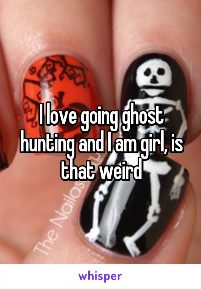 I love going ghost hunting and I am girl, is that weird