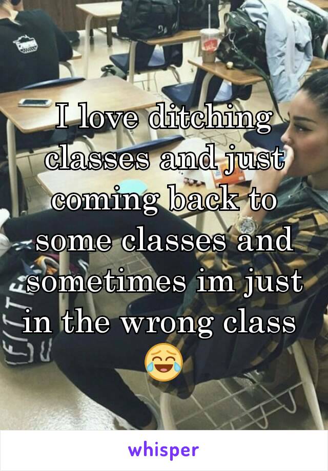 I love ditching classes and just coming back to some classes and sometimes im just in the wrong class 
😂