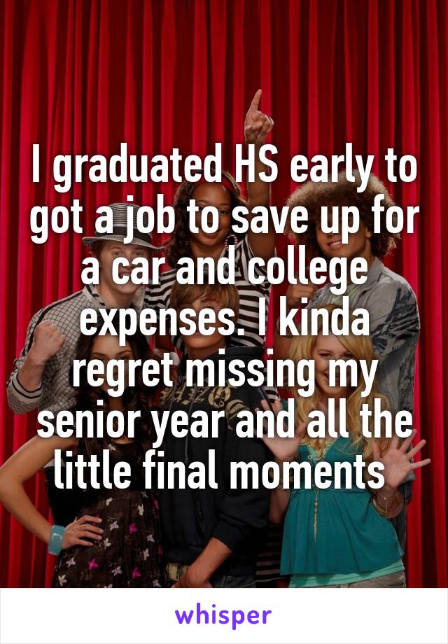 I graduated HS early to got a job to save up for a car and college expenses. I kinda regret missing my senior year and all the little final moments 