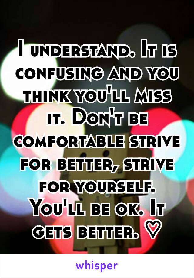 I understand. It is confusing and you think you'll miss it. Don't be comfortable strive for better, strive for yourself. You'll be ok. It gets better. ♡