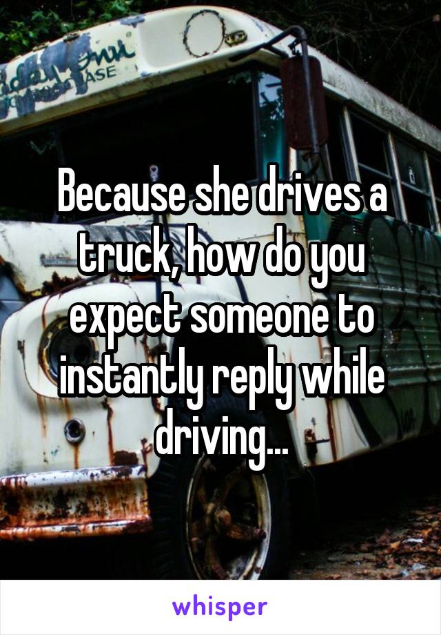 Because she drives a truck, how do you expect someone to instantly reply while driving...