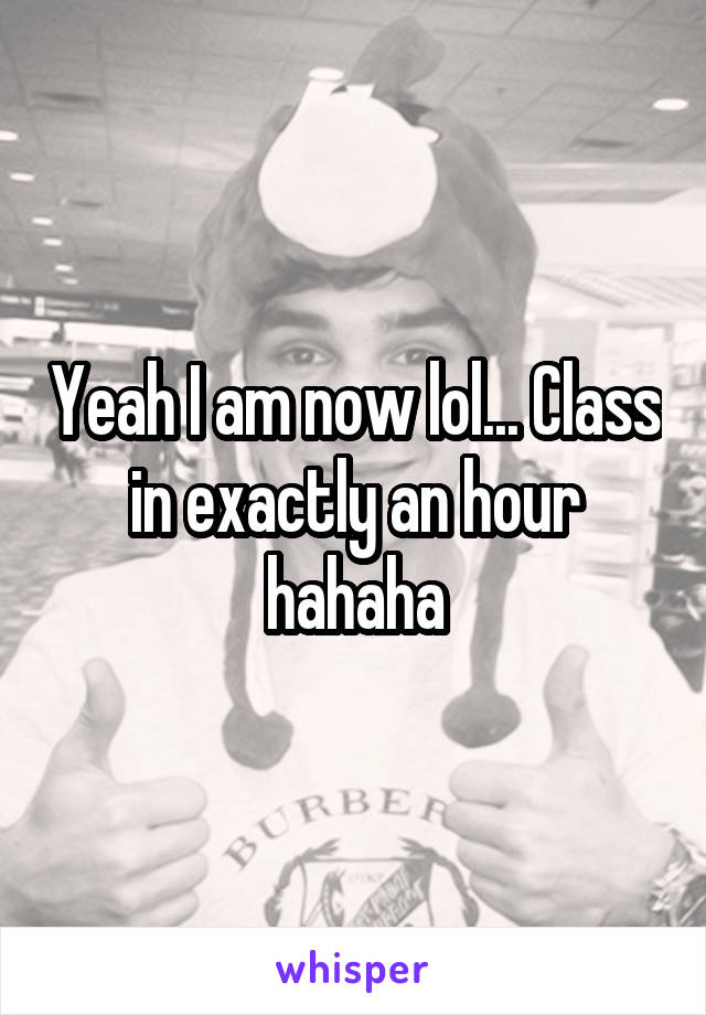 Yeah I am now lol... Class in exactly an hour hahaha