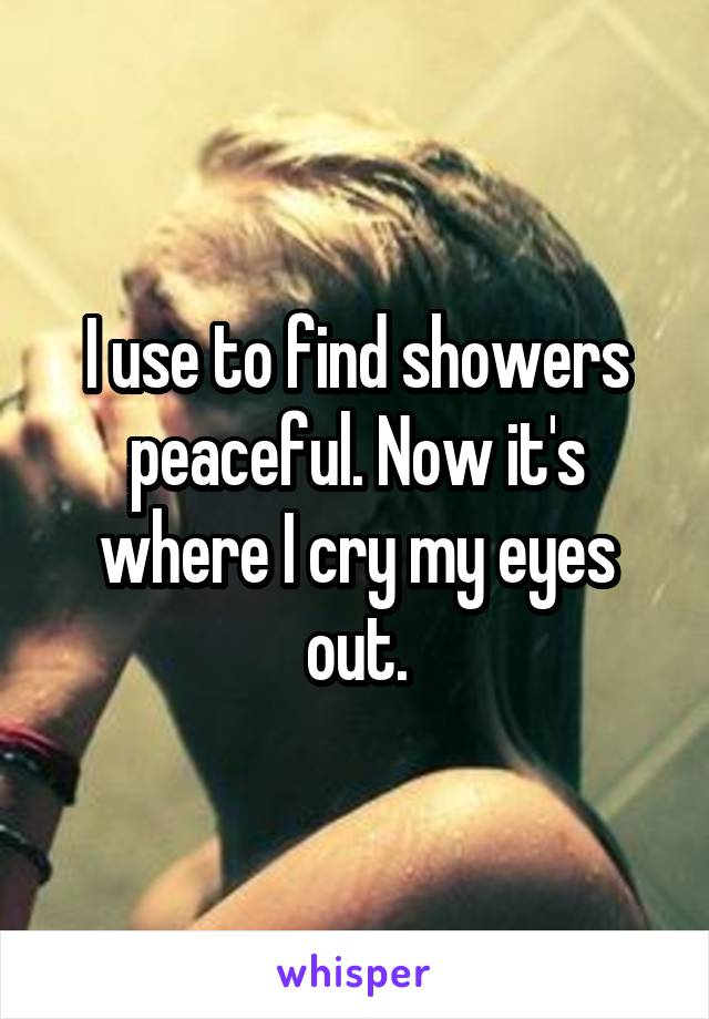 I use to find showers peaceful. Now it's where I cry my eyes out.