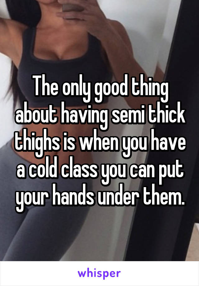 The only good thing about having semi thick thighs is when you have a cold class you can put your hands under them.