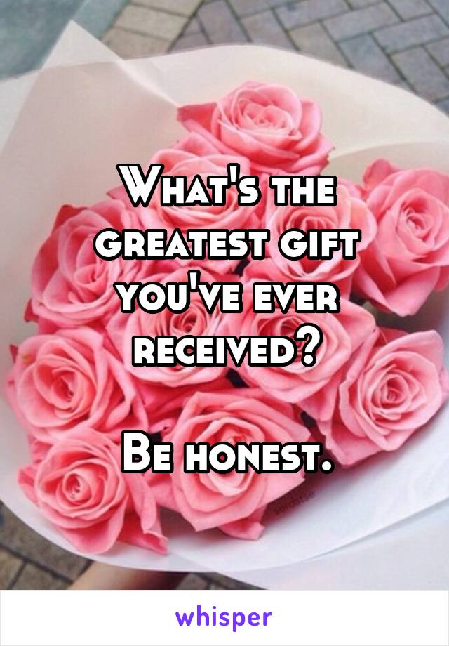 What's the greatest gift you've ever received?

Be honest.