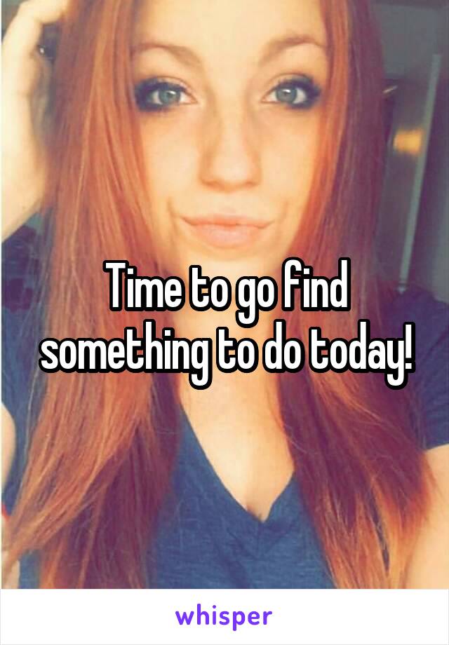 Time to go find something to do today!