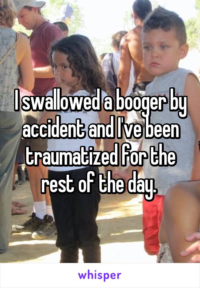 I swallowed a booger by accident and I've been traumatized for the rest of the day. 