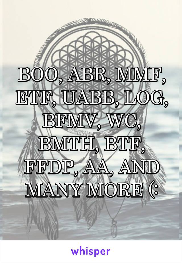 BOO, ABR, MMF, ETF, UABB, LOG, BFMV, WC, BMTH, BTF, FFDP, AA, AND MANY MORE (: