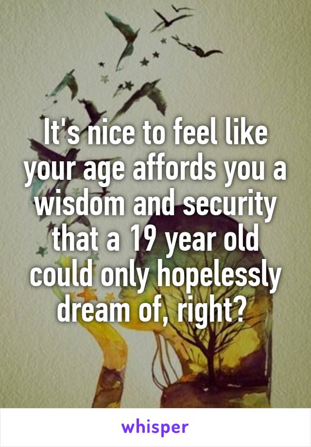 It's nice to feel like your age affords you a wisdom and security that a 19 year old could only hopelessly dream of, right? 