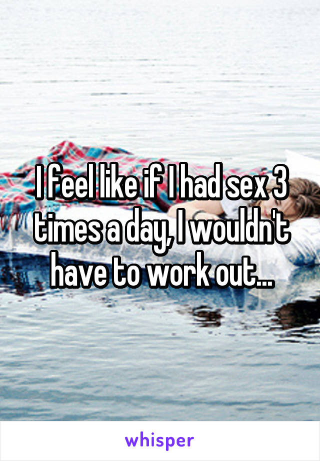 I feel like if I had sex 3 times a day, I wouldn't have to work out...