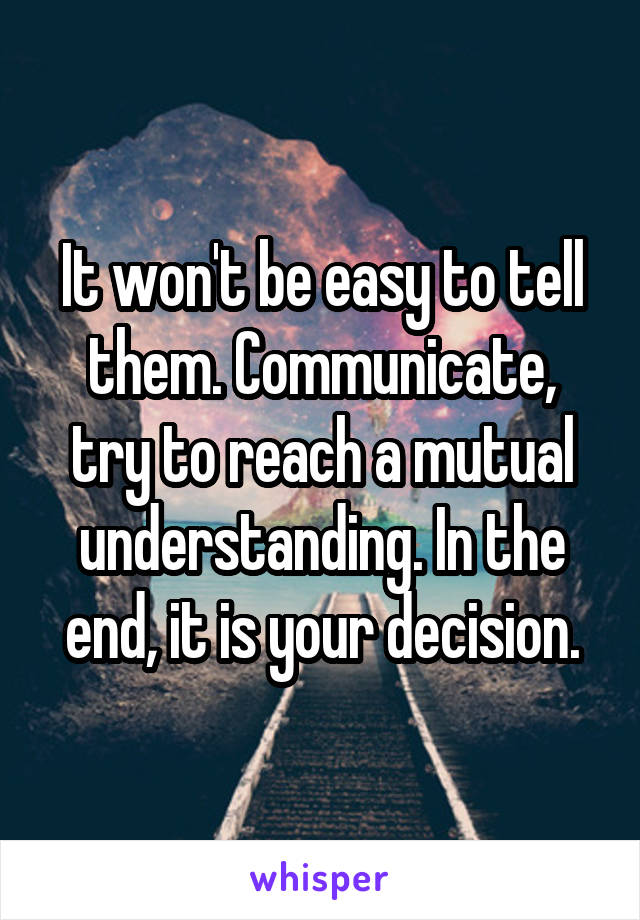 It won't be easy to tell them. Communicate, try to reach a mutual understanding. In the end, it is your decision.