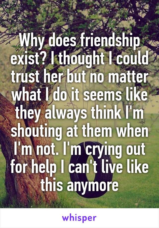 Why does friendship exist? I thought I could trust her but no matter what I do it seems like they always think I'm shouting at them when I'm not. I'm crying out for help I can't live like this anymore