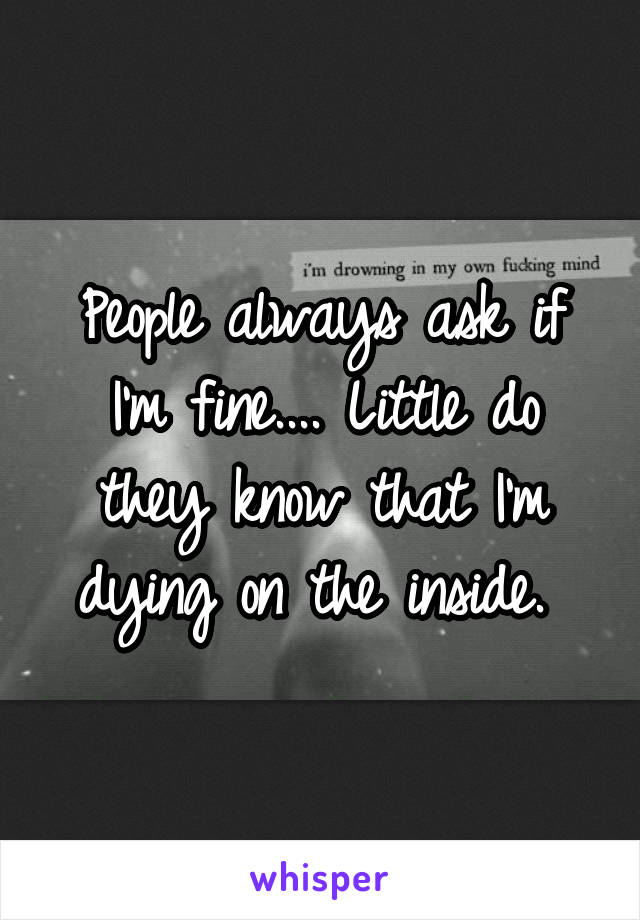 People always ask if I'm fine.... Little do they know that I'm dying on the inside. 