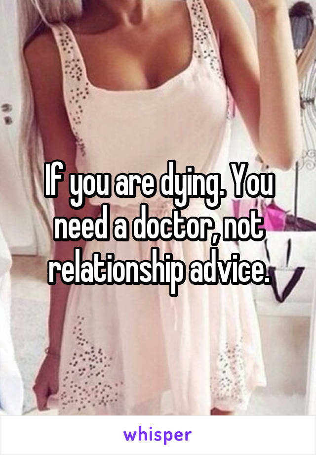 If you are dying. You need a doctor, not relationship advice.