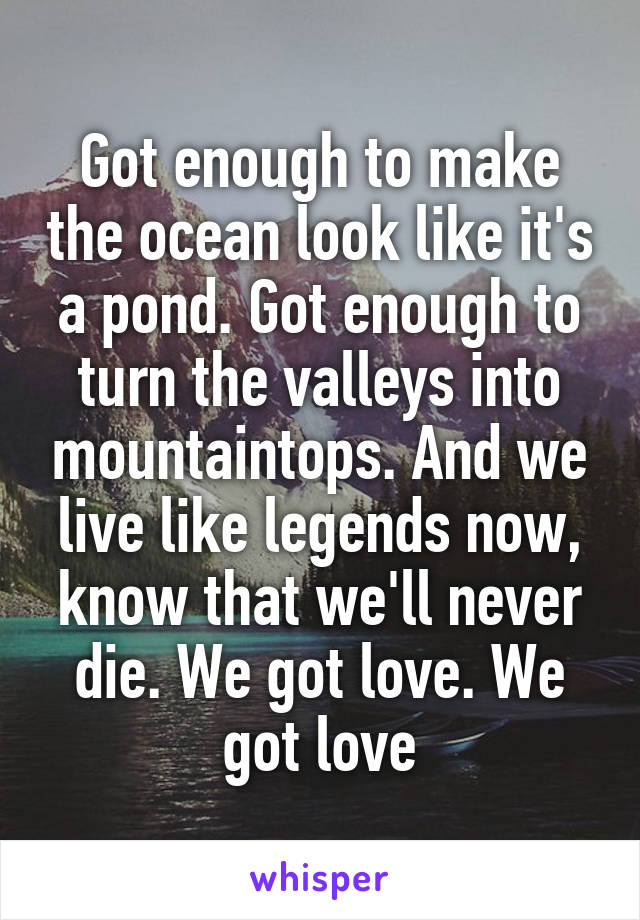 Got enough to make the ocean look like it's a pond. Got enough to turn the valleys into mountaintops. And we live like legends now, know that we'll never die. We got love. We got love