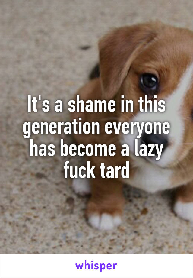 It's a shame in this generation everyone has become a lazy fuck tard