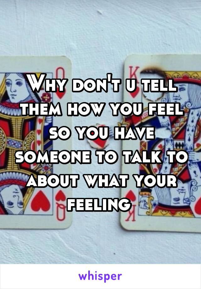 Why don't u tell them how you feel so you have someone to talk to about what your feeling 