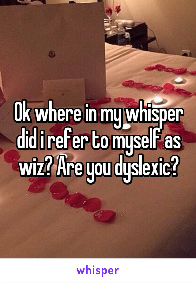 Ok where in my whisper did i refer to myself as wiz? Are you dyslexic?