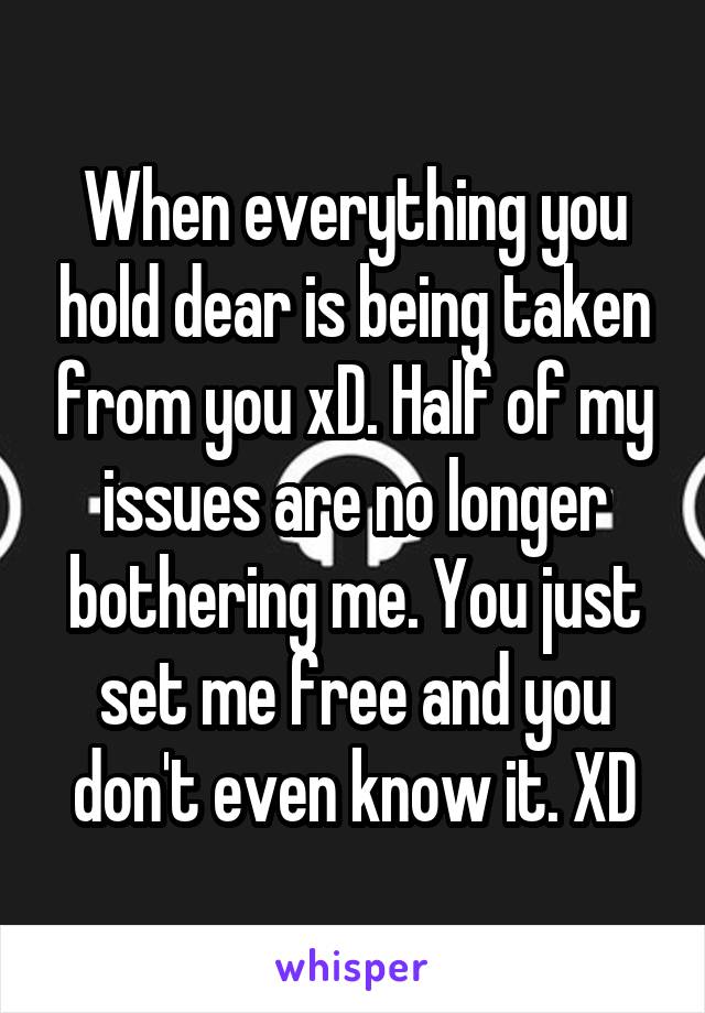 When everything you hold dear is being taken from you xD. Half of my issues are no longer bothering me. You just set me free and you don't even know it. XD