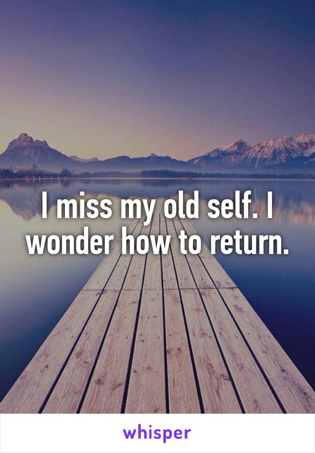 I miss my old self. I wonder how to return.