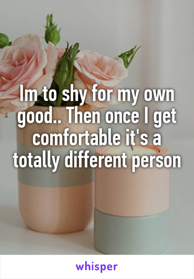 Im to shy for my own good.. Then once I get comfortable it's a totally different person 