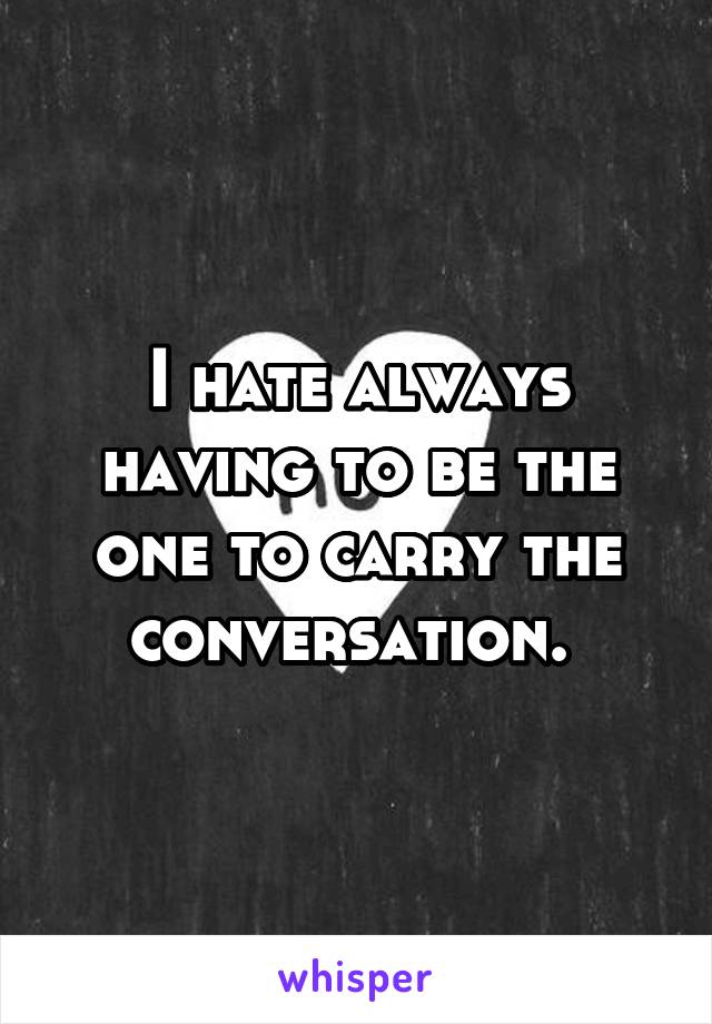 I hate always having to be the one to carry the conversation. 