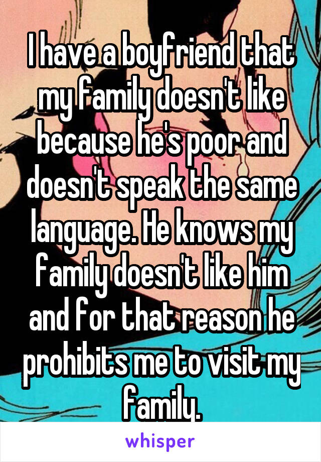 I have a boyfriend that my family doesn't like because he's poor and doesn't speak the same language. He knows my family doesn't like him and for that reason he prohibits me to visit my family.